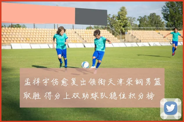 孟祥宇伤愈复出领衔天津荣钢男篮取胜 得分上双助球队稳住积分榜