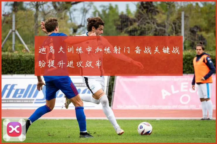 迪乌夫训练中加练射门 备战关键战盼提升进攻效率