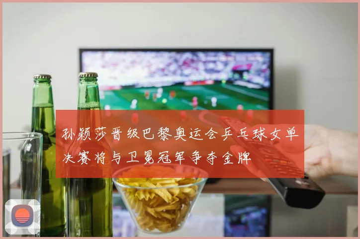 孙颖莎晋级巴黎奥运会乒乓球女单决赛将与卫冕冠军争夺金牌
