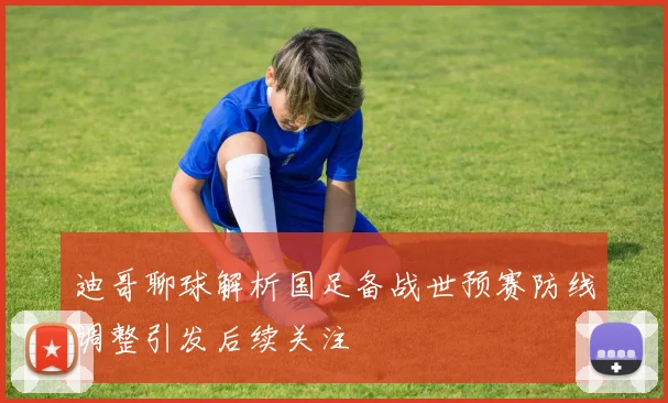 迪哥聊球解析国足备战世预赛防线调整引发后续关注
