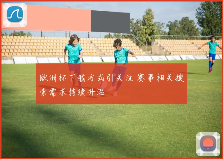 欧洲杯下载方式引关注 赛事相关搜索需求持续升温