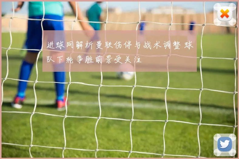 进球网解析曼联伤停与战术调整 球队下轮争胜前景受关注