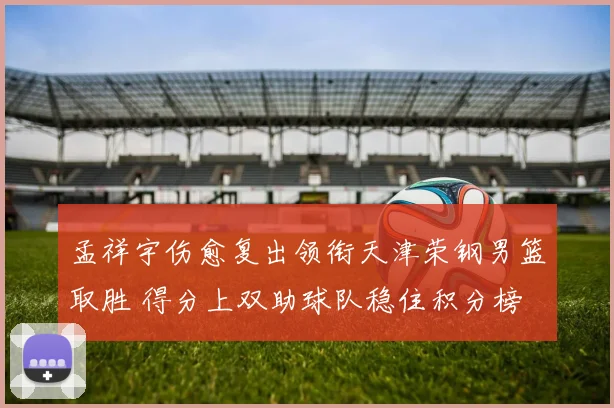孟祥宇伤愈复出领衔天津荣钢男篮取胜 得分上双助球队稳住积分榜