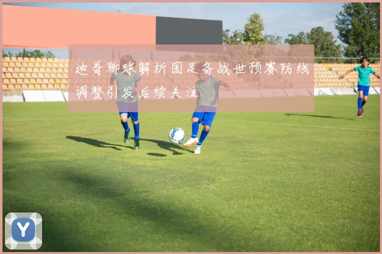 迪哥聊球解析国足备战世预赛防线调整引发后续关注