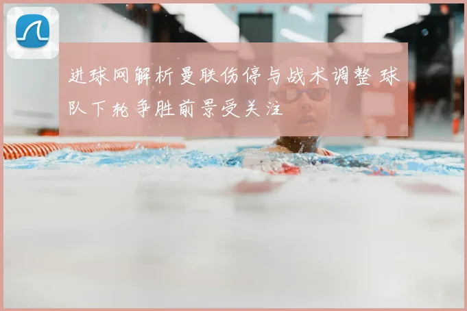 进球网解析曼联伤停与战术调整 球队下轮争胜前景受关注