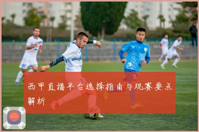 西甲直播平台选择指南与观赛要点解析
