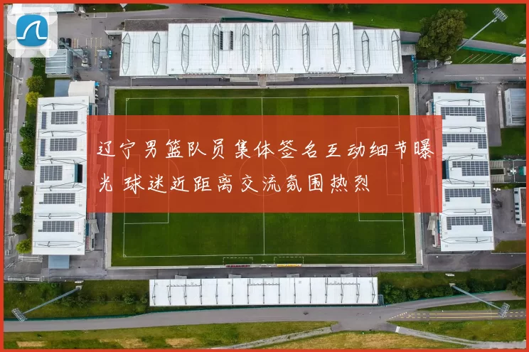 辽宁男篮队员集体签名互动细节曝光 球迷近距离交流氛围热烈