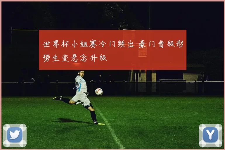 世界杯小组赛冷门频出 豪门晋级形势生变悬念升级