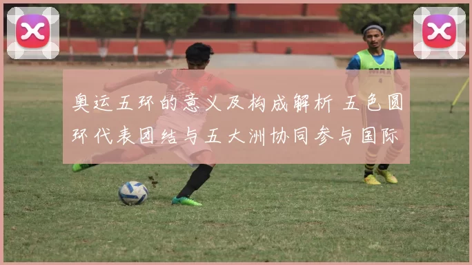 奥运五环的意义及构成解析 五色圆环代表团结与五大洲协同参与国际体育盛会