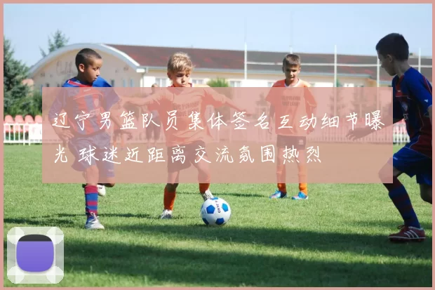 辽宁男篮队员集体签名互动细节曝光 球迷近距离交流氛围热烈
