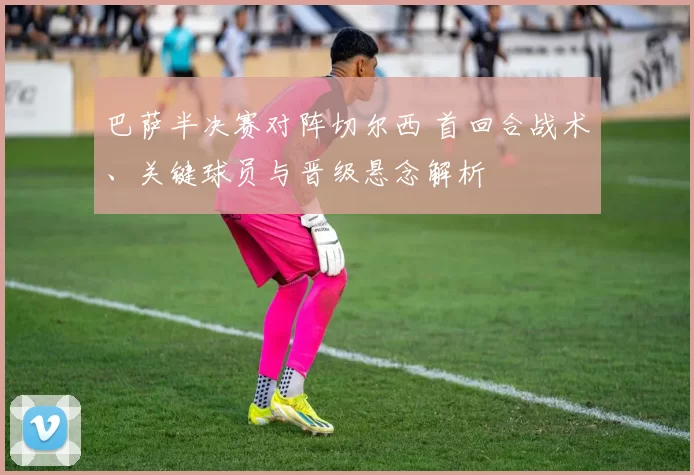 巴萨半决赛对阵切尔西 首回合战术、关键球员与晋级悬念解析