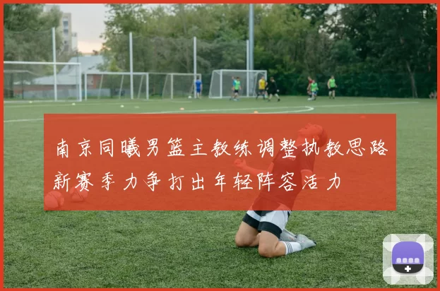 南京同曦男篮主教练调整执教思路新赛季力争打出年轻阵容活力