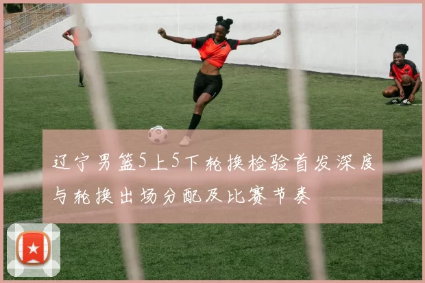 辽宁男篮5上5下轮换检验首发深度与轮换出场分配及比赛节奏