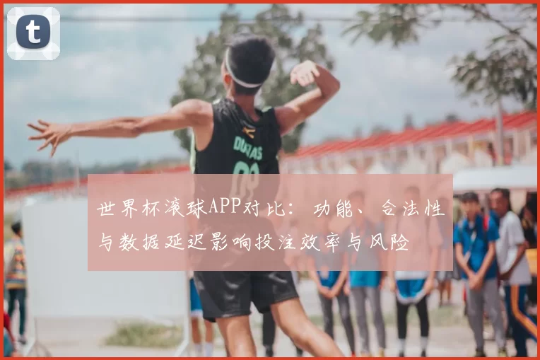 世界杯滚球APP对比：功能、合法性与数据延迟影响投注效率与风险