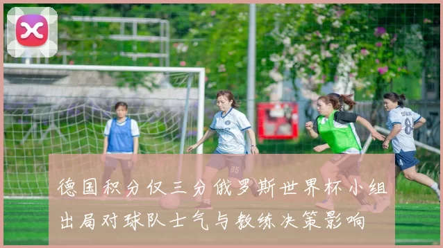 德国积分仅三分俄罗斯世界杯小组出局对球队士气与教练决策影响