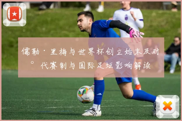 儒勒·里梅与世界杯创立始末及对现代赛制与国际足坛影响解读