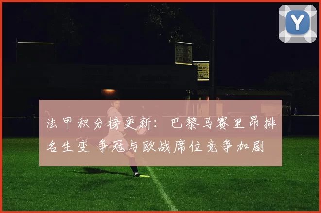 法甲积分榜更新：巴黎马赛里昂排名生变 争冠与欧战席位竞争加剧