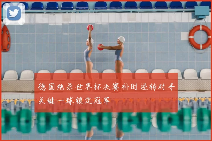 德国绝杀世界杯决赛补时逆转对手关键一球锁定冠军