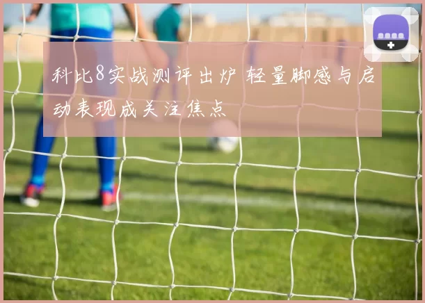 科比8实战测评出炉 轻量脚感与启动表现成关注焦点