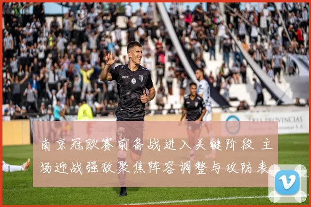 南京冠欧赛前备战进入关键阶段 主场迎战强敌聚焦阵容调整与攻防表现