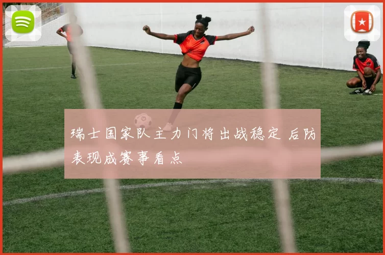 瑞士国家队主力门将出战稳定 后防表现成赛事看点