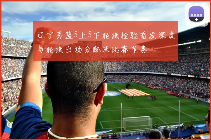 辽宁男篮5上5下轮换检验首发深度与轮换出场分配及比赛节奏